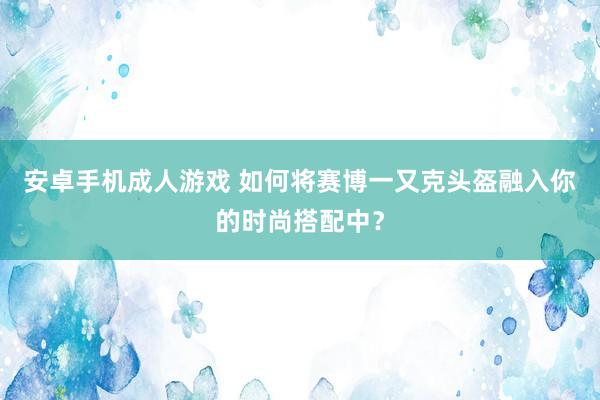 安卓手机成人游戏 如何将赛博一又克头盔融入你的时尚搭配中？