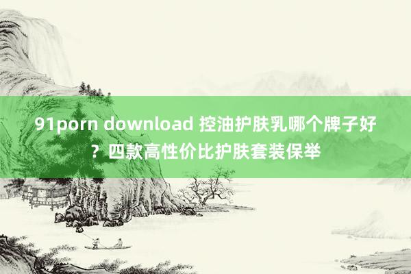 91porn download 控油护肤乳哪个牌子好？四款高性价比护肤套装保举