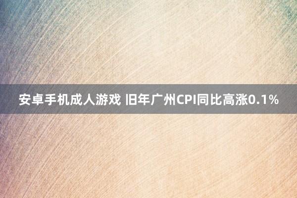 安卓手机成人游戏 旧年广州CPI同比高涨0.1%