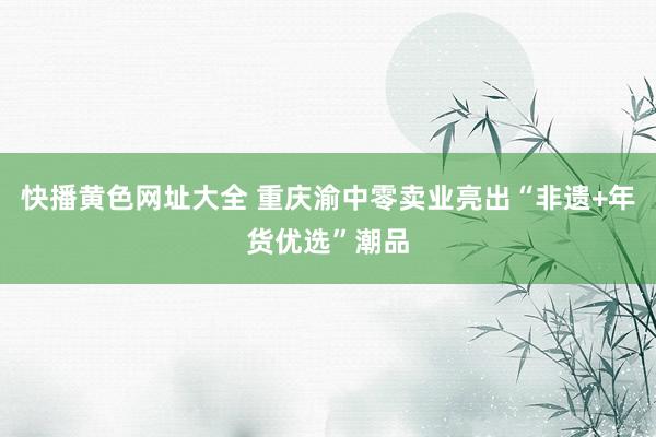 快播黄色网址大全 重庆渝中零卖业亮出“非遗+年货优选”潮品