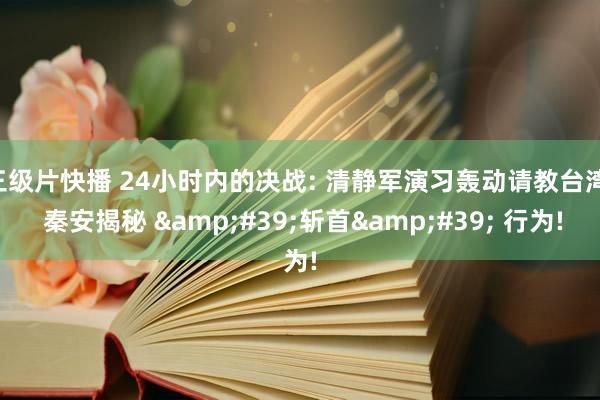 三级片快播 24小时内的决战: 清静军演习轰动请教台湾， 秦安揭秘 &#39;斩首&#39; 行为!