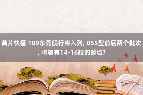 黄片快播 109东莞舰行将入列， 055型前后两个批次， 将领有14-16艘的畛域?