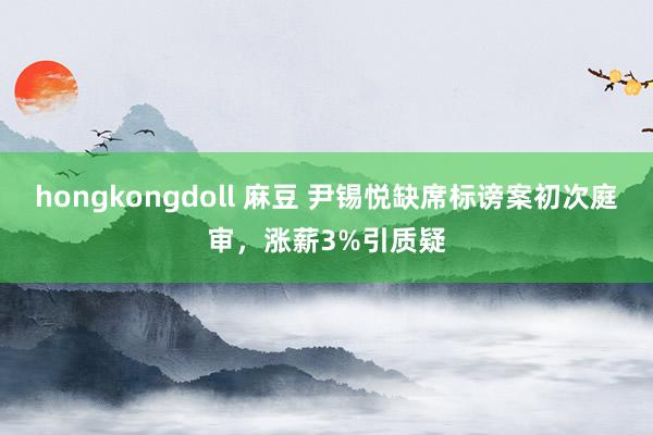 hongkongdoll 麻豆 尹锡悦缺席标谤案初次庭审，涨薪3%引质疑