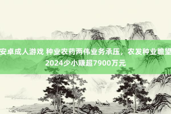 安卓成人游戏 种业农药两伟业务承压，农发种业瞻望2024少小赚超7900万元