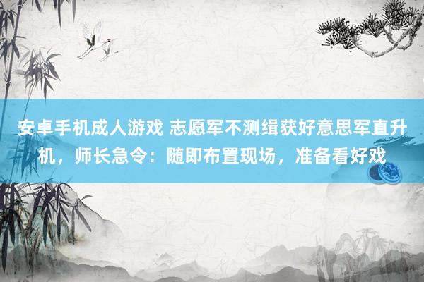 安卓手机成人游戏 志愿军不测缉获好意思军直升机，师长急令：随即布置现场，准备看好戏