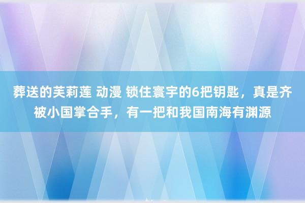 葬送的芙莉莲 动漫 锁住寰宇的6把钥匙，真是齐被小国掌合手，有一把和我国南海有渊源