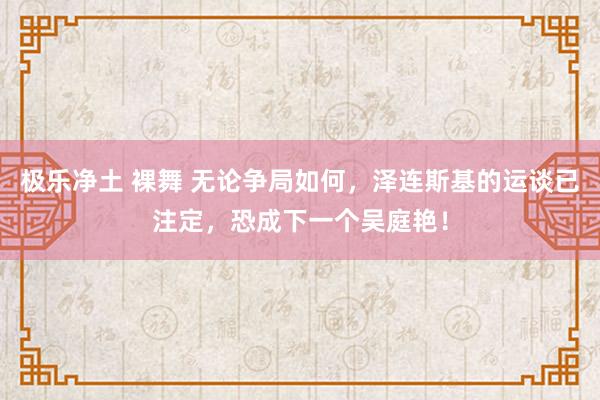 极乐净土 裸舞 无论争局如何，泽连斯基的运谈已注定，恐成下一个吴庭艳！