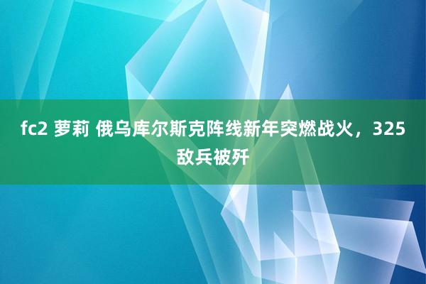 fc2 萝莉 俄乌库尔斯克阵线新年突燃战火，325敌兵被歼