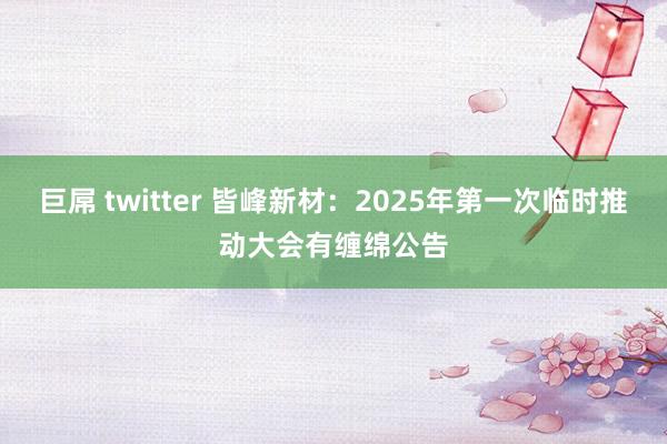 巨屌 twitter 皆峰新材：2025年第一次临时推动大会有缠绵公告