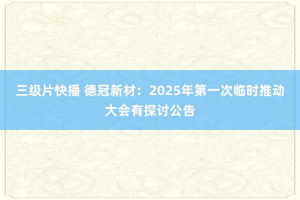 三级片快播 德冠新材：2025年第一次临时推动大会有探讨公告