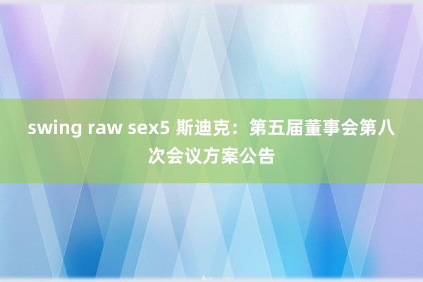 swing raw sex5 斯迪克：第五届董事会第八次会议方案公告