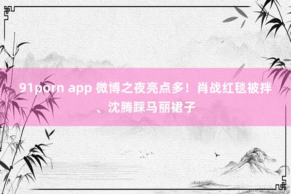 91porn app 微博之夜亮点多！肖战红毯被拌、沈腾踩马丽裙子