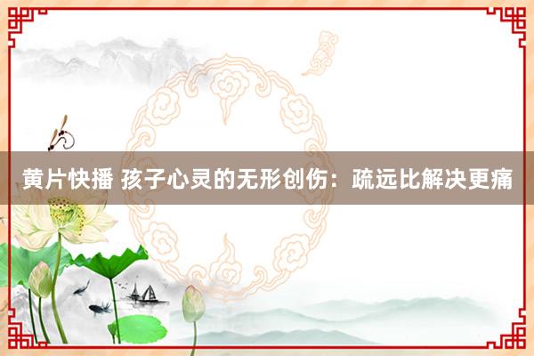 黄片快播 孩子心灵的无形创伤：疏远比解决更痛