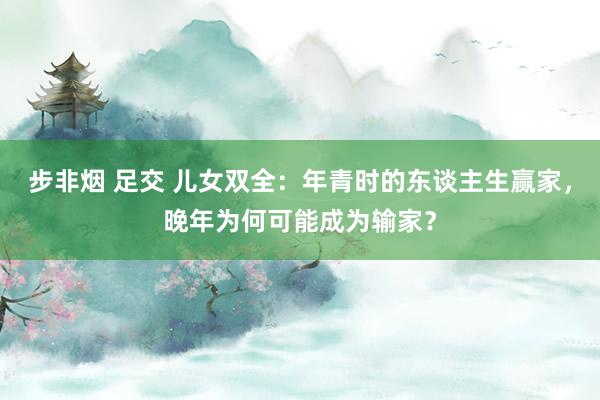 步非烟 足交 儿女双全：年青时的东谈主生赢家，晚年为何可能成为输家？