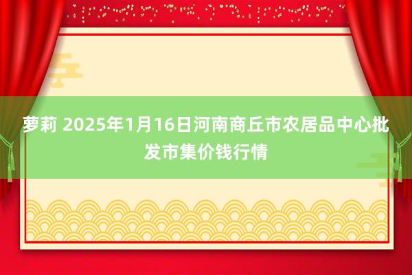 萝莉 2025年1月16日河南商丘市农居品中心批发市集价钱行情