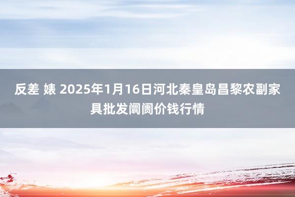 反差 婊 2025年1月16日河北秦皇岛昌黎农副家具批发阛阓价钱行情