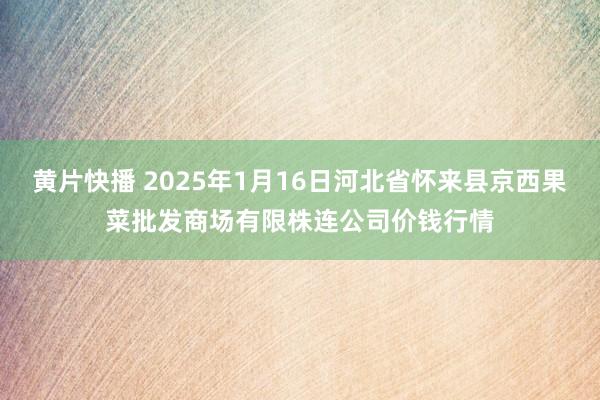 黄片快播 2025年1月16日河北省怀来县京西果菜批发商场有限株连公司价钱行情