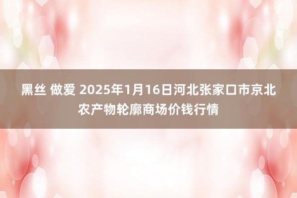 黑丝 做爱 2025年1月16日河北张家口市京北农产物轮廓商场价钱行情